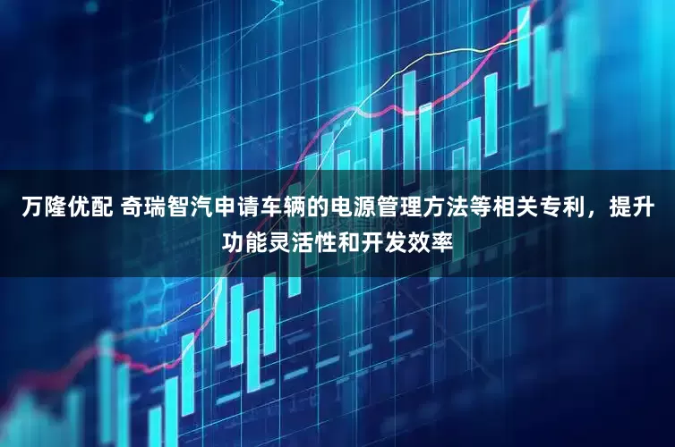 万隆优配 奇瑞智汽申请车辆的电源管理方法等相关专利，提升功能灵活性和开发效率