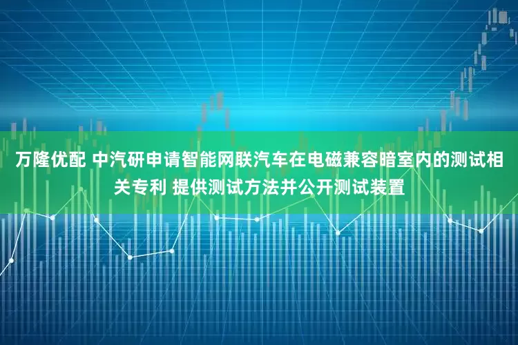 万隆优配 中汽研申请智能网联汽车在电磁兼容暗室内的测试相关专利 提供测试方法并公开测试装置