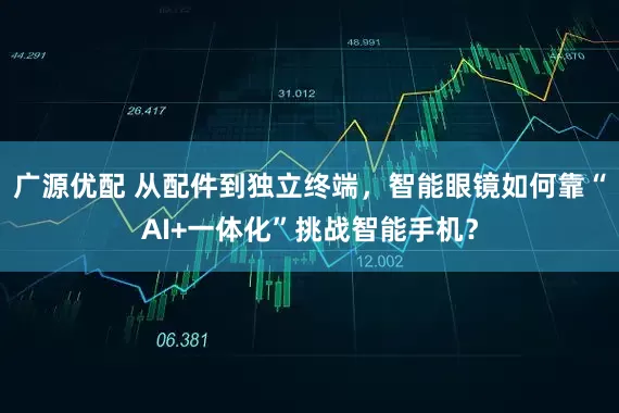 广源优配 从配件到独立终端，智能眼镜如何靠“AI+一体化”挑战智能手机？
