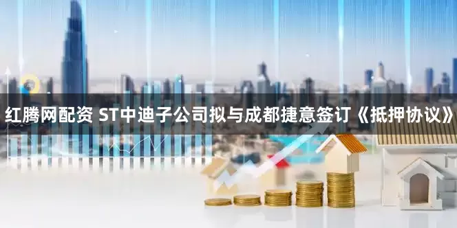 红腾网配资 ST中迪子公司拟与成都捷意签订《抵押协议》