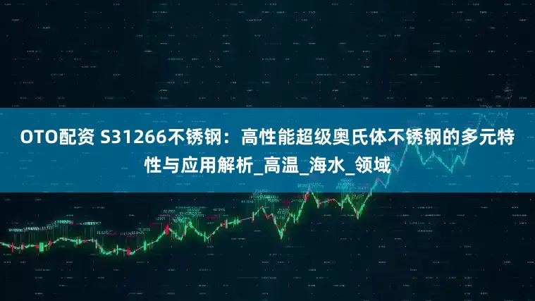 OTO配资 S31266不锈钢：高性能超级奥氏体不锈钢的多元特性与应用解析_高温_海水_领域