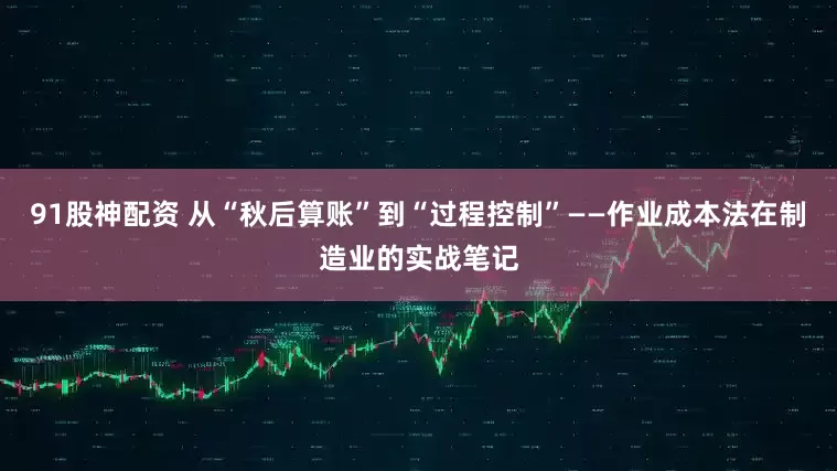 91股神配资 从“秋后算账”到“过程控制”——作业成本法在制造业的实战笔记