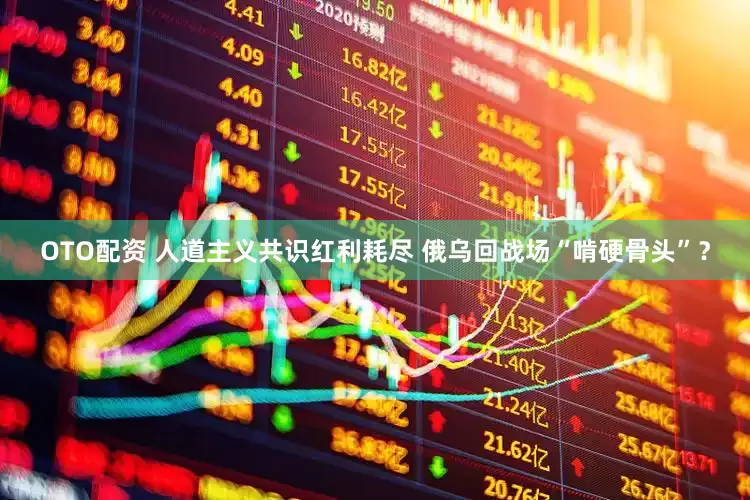 OTO配资 人道主义共识红利耗尽 俄乌回战场“啃硬骨头”？