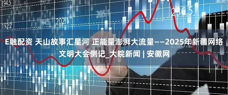 E融配资 天山故事汇星河 正能量澎湃大流量——2025年新疆网络文明大会侧记_大皖新闻 | 安徽网