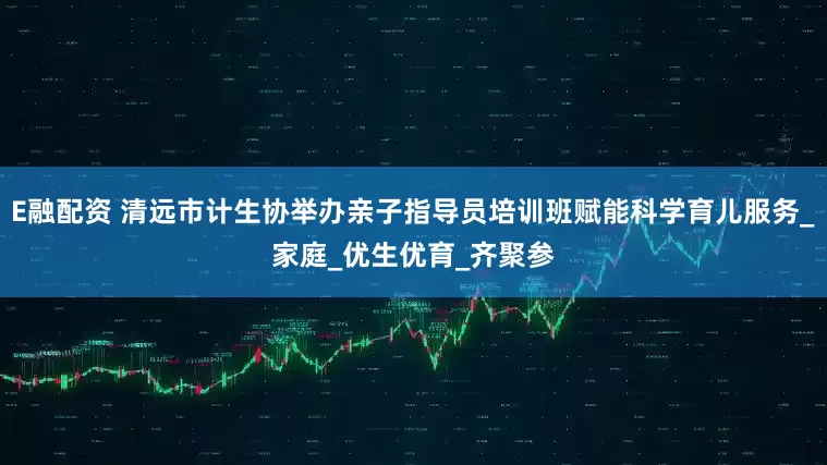 E融配资 清远市计生协举办亲子指导员培训班赋能科学育儿服务_家庭_优生优育_齐聚参