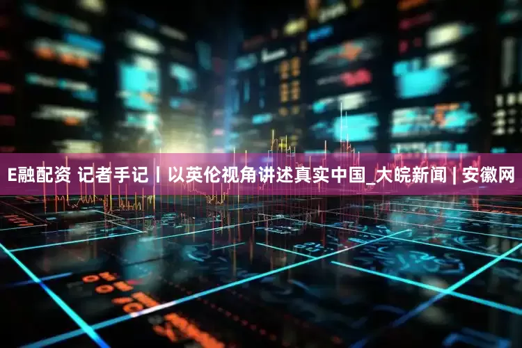 E融配资 记者手记丨以英伦视角讲述真实中国_大皖新闻 | 安徽网