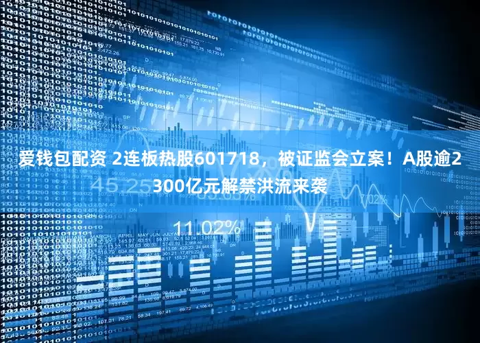 爱钱包配资 2连板热股601718，被证监会立案！A股逾2300亿元解禁洪流来袭
