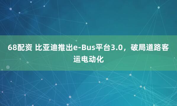68配资 比亚迪推出e-Bus平台3.0，破局道路客运电动化
