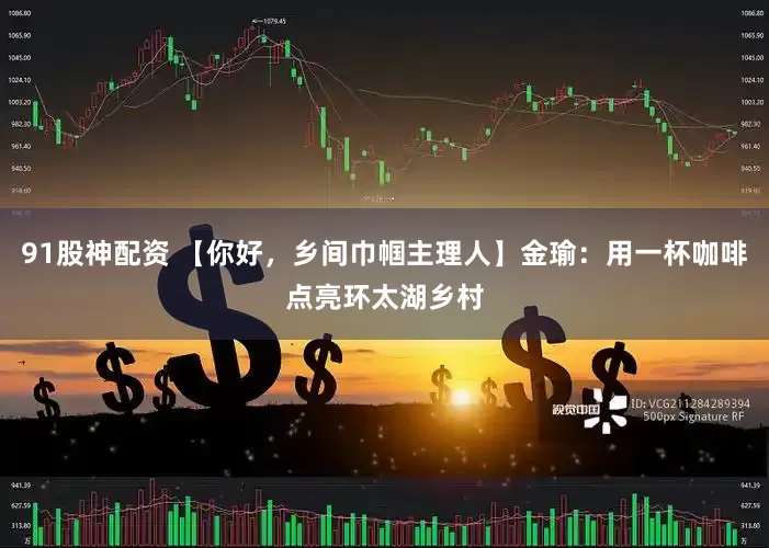 91股神配资 【你好，乡间巾帼主理人】金瑜：用一杯咖啡点亮环太湖乡村