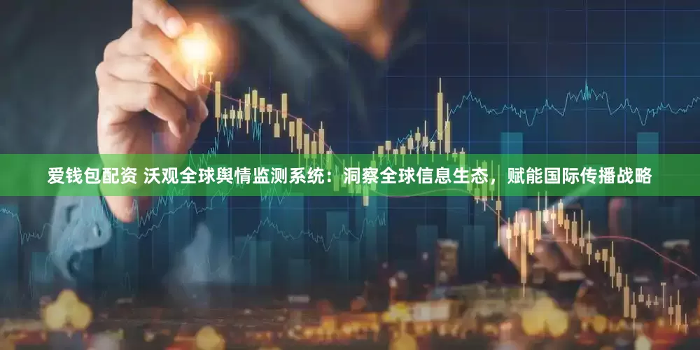 爱钱包配资 沃观全球舆情监测系统：洞察全球信息生态，赋能国际传播战略